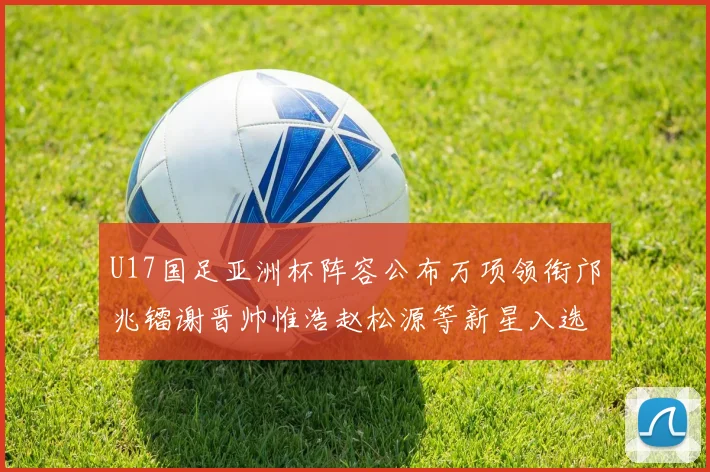 U17国足亚洲杯阵容公布万项领衔邝兆镭谢晋帅惟浩赵松源等新星入选