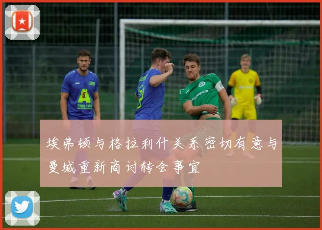 埃弗顿与格拉利什关系密切有意与曼城重新商讨转会事宜