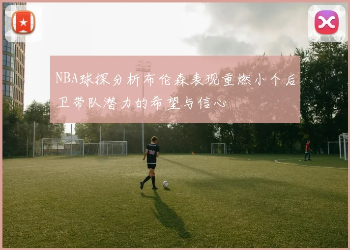 NBA球探分析布伦森表现重燃小个后卫带队潜力的希望与信心