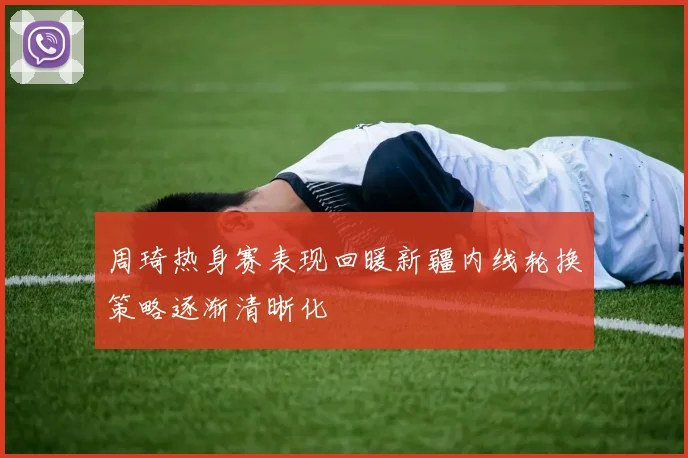 周琦热身赛表现回暖新疆内线轮换策略逐渐清晰化