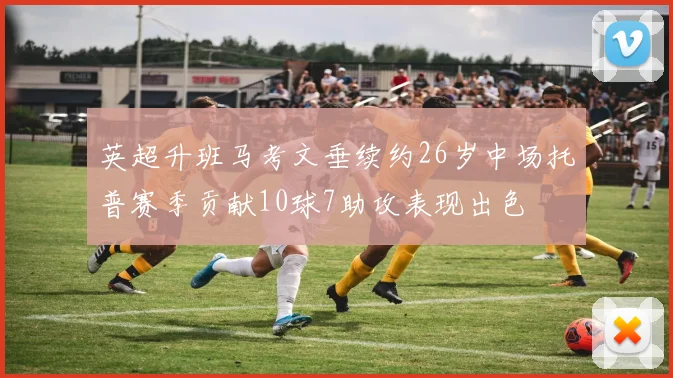 英超升班马考文垂续约26岁中场托普赛季贡献10球7助攻表现出色