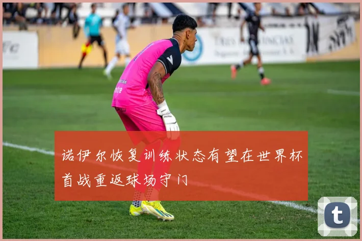 诺伊尔恢复训练状态有望在世界杯首战重返球场守门