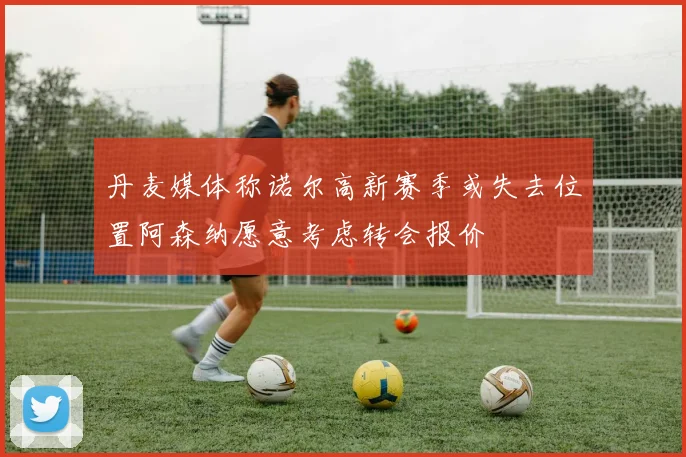 丹麦媒体称诺尔高新赛季或失去位置阿森纳愿意考虑转会报价