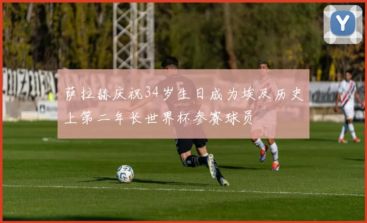 萨拉赫庆祝34岁生日成为埃及历史上第二年长世界杯参赛球员