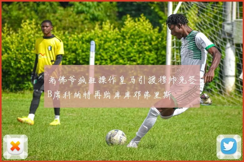 老佛爷疯狂操作皇马引援穆帅免签B席科纳特再购库库邓弗里斯