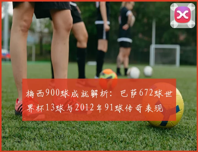 梅西900球成就解析：巴萨672球世界杯13球与2012年91球传奇表现