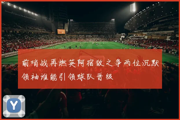 前哨战再燃英阿宿敌之争两位沉默领袖谁能引领球队晋级