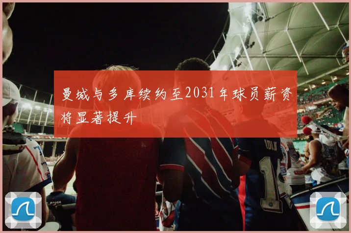 曼城与多库续约至2031年球员薪资将显著提升