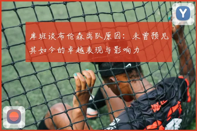 库班谈布伦森离队原因：未曾预见其如今的卓越表现与影响力