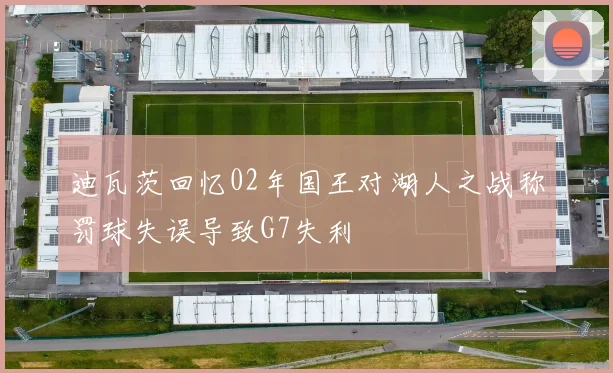 迪瓦茨回忆02年国王对湖人之战称罚球失误导致G7失利