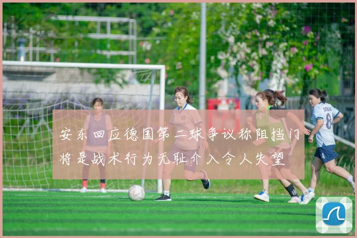 安东回应德国第二球争议称阻挡门将是战术行为无耻介入令人失望
