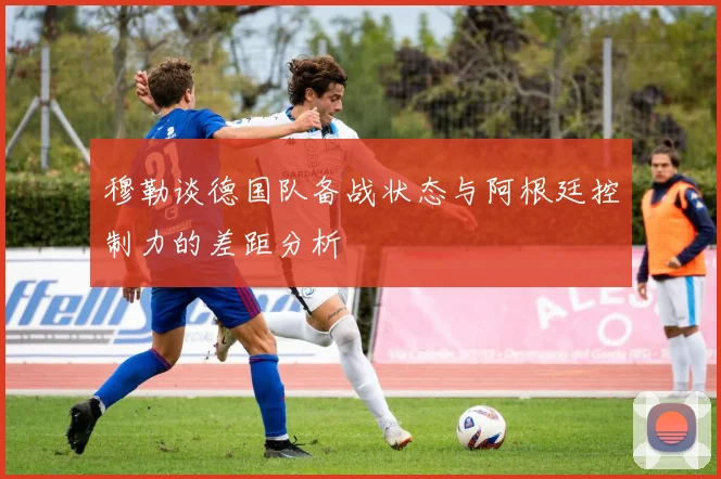 穆勒谈德国队备战状态与阿根廷控制力的差距分析
