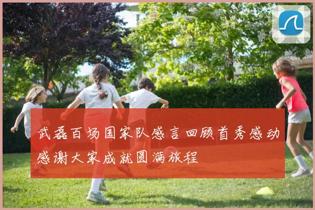 武磊百场国家队感言回顾首秀感动感谢大家成就圆满旅程