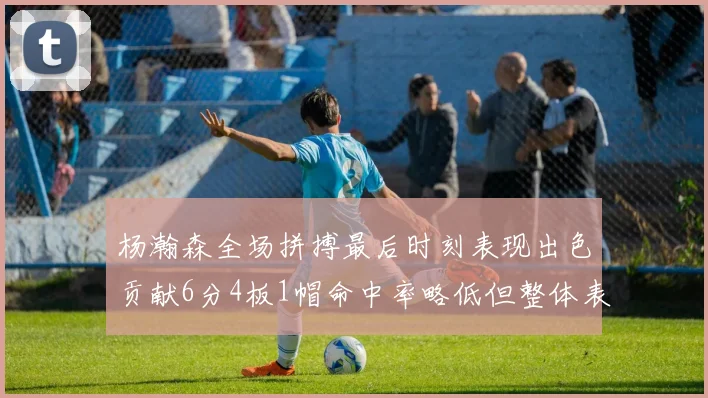 杨瀚森全场拼搏最后时刻表现出色贡献6分4板1帽命中率略低但整体表现令人满意