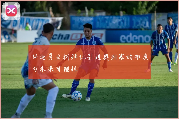 评论员分析拜仁引进奥利塞的难度与未来可能性