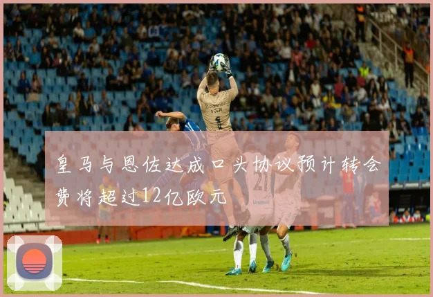 皇马与恩佐达成口头协议预计转会费将超过12亿欧元