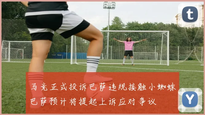 马竞正式投诉巴萨违规接触小蜘蛛巴萨预计将提起上诉应对争议