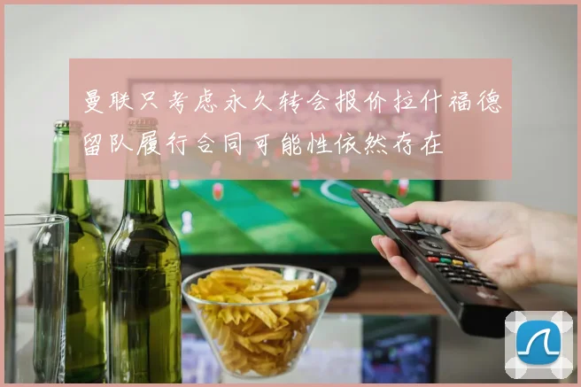曼联只考虑永久转会报价拉什福德留队履行合同可能性依然存在